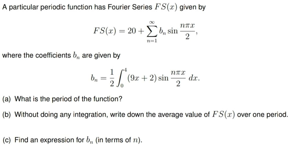 A particular periodic function has Fourier Series FS(x) given by
FS(x) = 20 + b, sin
where the coefficients b₁ are given by
bn
n=1
ппх
"
2
1
試
4
ппх
(9x+2) sin
dx.
2
(a) What is the period of the function?
(b) Without doing any integration, write down the average value of FS(x) over one period.
(c) Find an expression for br (in terms of n).