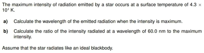 The maximum intensity of radiation emitted by a star occurs at a surface temperature of 4.3 x
104 K.
a) Calculate the wavelength of the emitted radiation when the intensity is maximum.
b) Calculate the ratio of the intensity radiated at a wavelength of 60.0 nm to the maximum
intensity.
Assume that the star radiates like an ideal blackbody.