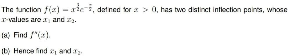 The function f(x) = x²e-, defined for x > 0, has two distinct inflection points, whose
x-values are X1 and X2.
(a) Find f"(x).
(b) Hence find x1 and x2.