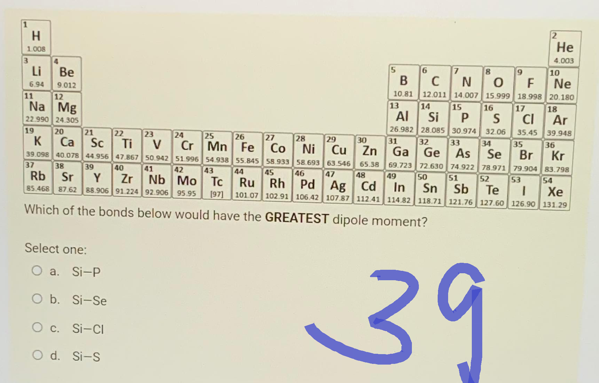 H
1.008
Li
6.94
11
12
Na Mg
22.990 24.305
19
K
39.098
Be
9.012
37
20
21
Ca
Sc
Ti
40.078 44.956 47.867
38 39
40
Rb Sr
Y
Zr
85.468 87.62 88.906 91.224 92.906 95.95
Select one:
22
O a. Si-P
O b. Si-Se
O c. Si-Cl
23
O d. Si-S
24
25
26
27
Cr Mn Fe Co
8
NO O F
Ne
12.011 14.007 15.999 18.998 20.180
18
13
14
15
16
17
Al Si P S
CI Ar
26.982 28.085 30.974 32.06
31 32 33 34
35.45
35
28
29
30
39.948
36
Kr
Cu Zn Ga
Ge As Se Br
Ni
55.845 58.933 58.693
44 45
46
63.546
47
65.38
48
69.723 72.630 74.922 78.971 79.904
49 50 51 52 53
83.798
54
Ru Rh Pd
[97] 101.07 102.91 106.42 107.87 112.41 114.82 118.71 121.76 127.60 126.90 131.29
Ag Cd In Sn Sb Te I
Xe
V
50.942 51.996 54.938
41 42 43
Nb Mo Tc
Which of the bonds below would have the GREATEST dipole moment?
6
3 °C
B
10.81
2
39
He
4.003
10