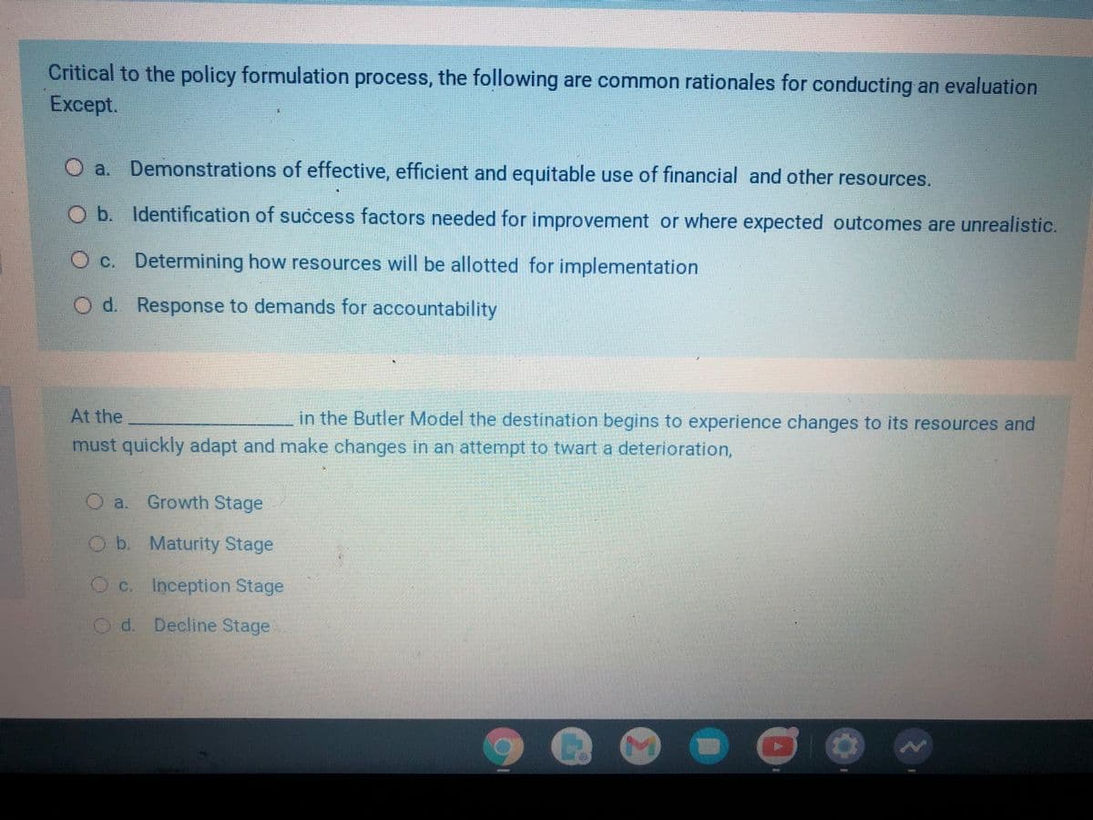 Critical to the policy formulation process, the following are common rationales for conducting an evaluation
Except.
Demonstrations of effective, efficient and equitable use of financial and other resources.
Ob. Identification of success factors needed for improvement or where expected outcomes are unrealistic.
O c. Determining how resources will be allotted for implementation
O d. Response to demands for accountability
At the
in the Butler Model the destination begins to experience changes to its resources and
must quickly adapt and make changes in an attempt to twart a deterioration,
O a. Growth Stage
Ob. Maturity Stage
Inception Stage
d. Decline Stage
