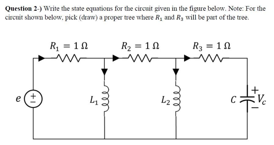 Question 2-) Write the state equations for the circuit given in the figure below. Note: For the
circuit shown below, pick (draw) a proper tree where R₁ and R3 will be part of the tree.
e(+
R₁ = 10
m
L₁
R₂ = 10
1Ω
m
L2
R3 = 10
C
Vc
C