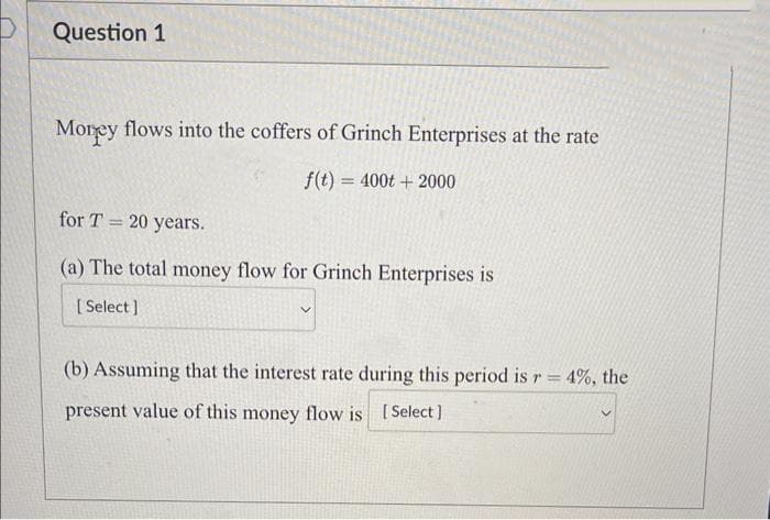 Question 1
Morey flows into the coffers of Grinch Enterprises at the rate
f(t) = 400t + 2000
for T = 20 years.
(a) The total money flow for Grinch Enterprises is
[Select]
(b) Assuming that the interest rate during this period is r = 4%, the
present value of this money flow is [Select]