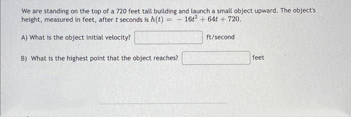 We are standing on the top of a 720 feet tall building and launch a small object upward. The object's
height, measured in feet, after t seconds is h(t) = - 16t2 +64t+ 720.
=
A) What is the object initial velocity?
B) What is the highest point that the object reaches?
ft/second
feet