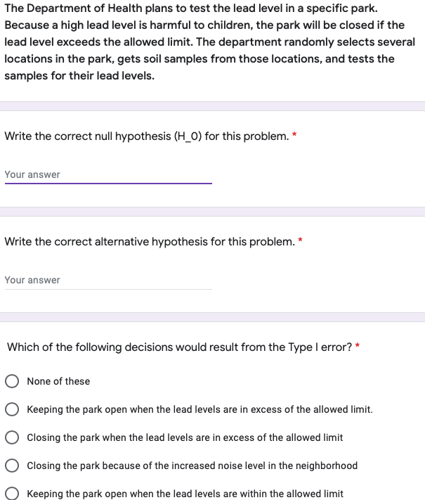 The Department of Health plans to test the lead level in a specific park.
Because a high lead level is harmful to children, the park will be closed if the
lead level exceeds the allowed limit. The department randomly selects several
locations in the park, gets soil samples from those locations, and tests the
samples for their lead levels.
Write the correct null hypothesis (H_O) for this problem. *
Your answer
Write the correct alternative hypothesis for this problem. *
Your answer
Which of the following decisions would result from the Type I error? *
None of these
Keeping the park open when the lead levels are in excess of the allowed limit.
Closing the park when the lead levels are in excess of the allowed limit
Closing the park because of the increased noise level in the neighborhood
Keeping the park open when the lead levels are within the allowed limit