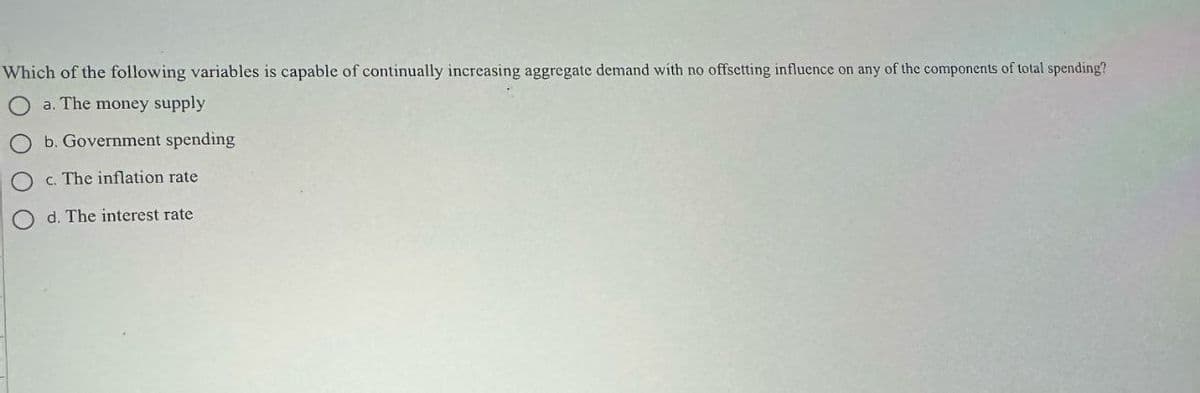 Which of the following variables is capable of continually increasing aggregate demand with no offsetting influence on any of the components of total spending?
a. The money supply
b. Government spending
Oc. The inflation rate
d. The interest rate