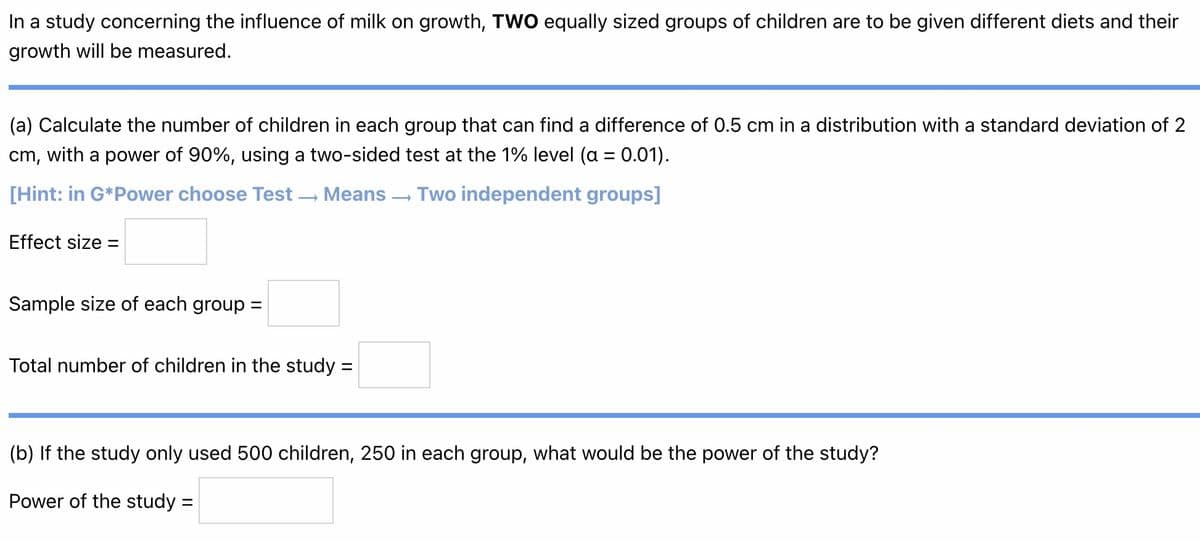 In a study concerning the influence of milk on growth, TWO equally sized groups of children are to be given different diets and their
growth will be measured.
(a) Calculate the number of children in each group that can find a difference of 0.5 cm in a distribution with a standard deviation of 2
cm, with a power of 90%, using a two-sided test at the 1% level (a = 0.01).
[Hint: in G*Power choose Test →→ Means
Two independent groups]
Effect size =
Sample size of each group =
Total number of children in the study:
=
(b) If the study only used 500 children, 250 in each group, what would be the power of the study?
Power of the study =