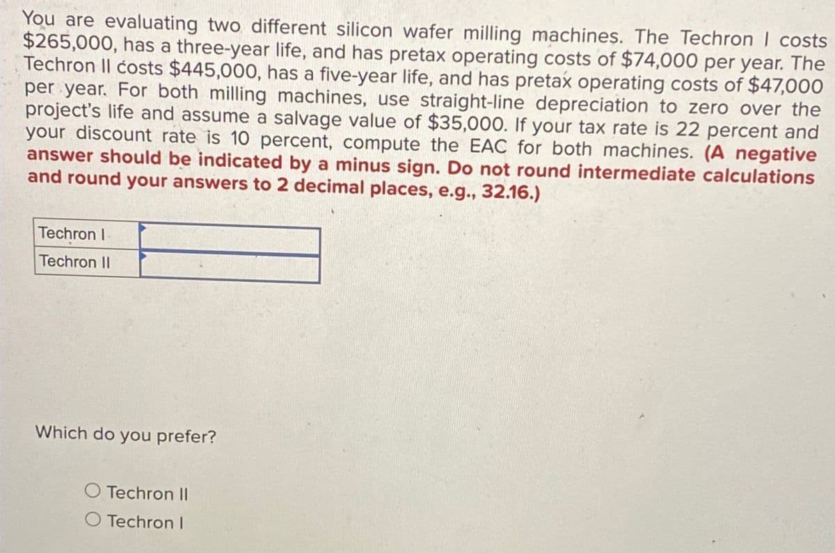 You are evaluating two different silicon wafer milling machines. The Techron | costs
$265,000, has a three-year life, and has pretax operating costs of $74,000 per year. The
Techron II costs $445,000, has a five-year life, and has pretax operating costs of $47,000
per year. For both milling machines, use straight-line depreciation to zero over the
project's life and assume a salvage value of $35,000. If your tax rate is 22 percent and
your discount rate is 10 percent, compute the EAC for both machines. (A negative
answer should be indicated by a minus sign. Do not round intermediate calculations
and round your answers to 2 decimal places, e.g., 32.16.)
Techron I
Techron II
Which do you prefer?
Techron II
O Techron I