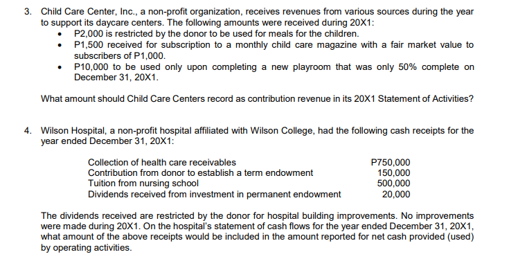 3. Child Care Center, Inc., a non-profit organization, receives revenues from various sources during the year
to support its daycare centers. The following amounts were received during 20X1:
P2,000 is restricted by the donor to be used for meals for the children.
• P1,500 received for subscription to a monthly child care magazine with a fair market value to
subscribers of P1,000.
P10,000 to be used only upon completing a new playroom that was only 50% complete on
December 31, 20X1.
What amount should Child Care Centers record as contribution revenue in its 20X1 Statement of Activities?
4. Wilson Hospital, a non-profit hospital affiliated with Wilson College, had the following cash receipts for the
year ended December 31, 20X1:
Collection of health care receivables
Contribution from donor to establish a term endowment
P750,000
150,000
500,000
20,000
Tuition from nursing school
Dividends received from investment in permanent endowment
The dividends received are restricted by the donor for hospital building improvements. No improvements
were made during 20X1. On the hospital's statement of cash flows for the year ended December 31, 20X1,
what amount of the above receipts would be included in the amount reported for net cash provided (used)
by operating activities.
