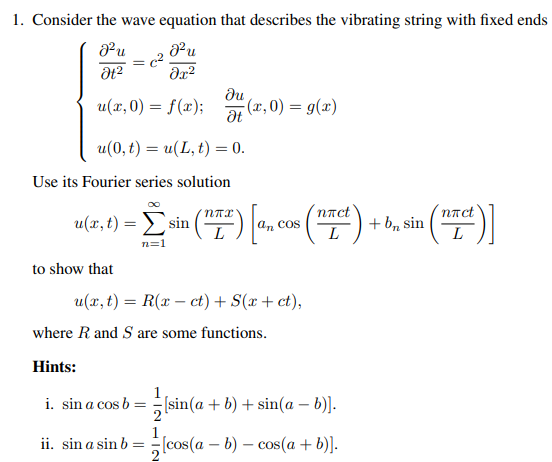 1. Consider the wave equation that describes the vibrating string with fixed ends
J²u
მ2
=
J²u
მ2
ди
u(x, 0) = f(x);
(x, 0) = g(x)
Ət
u(0,t) = u(L, t) = 0.
Use its Fourier series solution
u(x,t)
u(x, t)=sin(
to show that
-Σsin ("7") [a, cos(x) + b, sin (TC)]
n=1
u(x,t) = R(x-ct) + S(x + ct),
where R and S are some functions.
Hints:
i. sin a cos b =
1
[sin(a + b) + sin(a − b)].
ii. sin a sin b
[cos(a - b) - cos(a + b)].
L