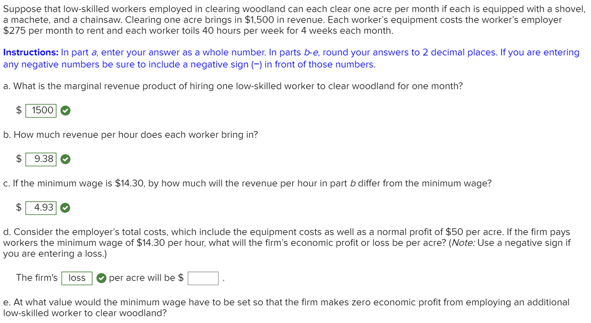 Suppose that low-skilled workers employed in clearing woodland can each clear one acre per month if each is equipped with a shovel,
a machete, and a chainsaw. Clearing one acre brings in $1,500 in revenue. Each worker's equipment costs the worker's employer
$275 per month to rent and each worker toils 40 hours per week for 4 weeks each month.
Instructions: In part a, enter your answer as a whole number. In parts b-e, round your answers to 2 decimal places. If you are entering
any negative numbers be sure to include a negative sign (-) in front of those numbers.
a. What is the marginal revenue product of hiring one low-skilled worker to clear woodland for one month?
$ 1500
b. How much revenue per hour does each worker bring in?
$
9.38
c. If the minimum wage is $14.30, by how much will the revenue per hour in part b differ from the minimum wage?
4.93
d. Consider the employer's total costs, which include the equipment costs as well as a normal profit of $50 per acre. If the firm pays
workers the minimum wage of $14.30 per hour, what will the firm's economic profit or loss be per acre? (Note: Use a negative sign if
you are entering a loss.)
The firm's loss
per acre will be $
e. At what value would the minimum wage have to be set so that the firm makes zero economic profit from employing an additional
low-skilled worker to clear woodland?
