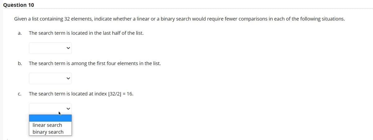 Question 10
Given a list containing 32 elements, indicate whether a linear or a binary search would require fewer comparisons in each of the following situations.
a. The search term is located in the last half of the list.
b.
C.
The search term is among the first four elements in the list.
The search term is located at index [32/2] = 16.
linear search
binary search