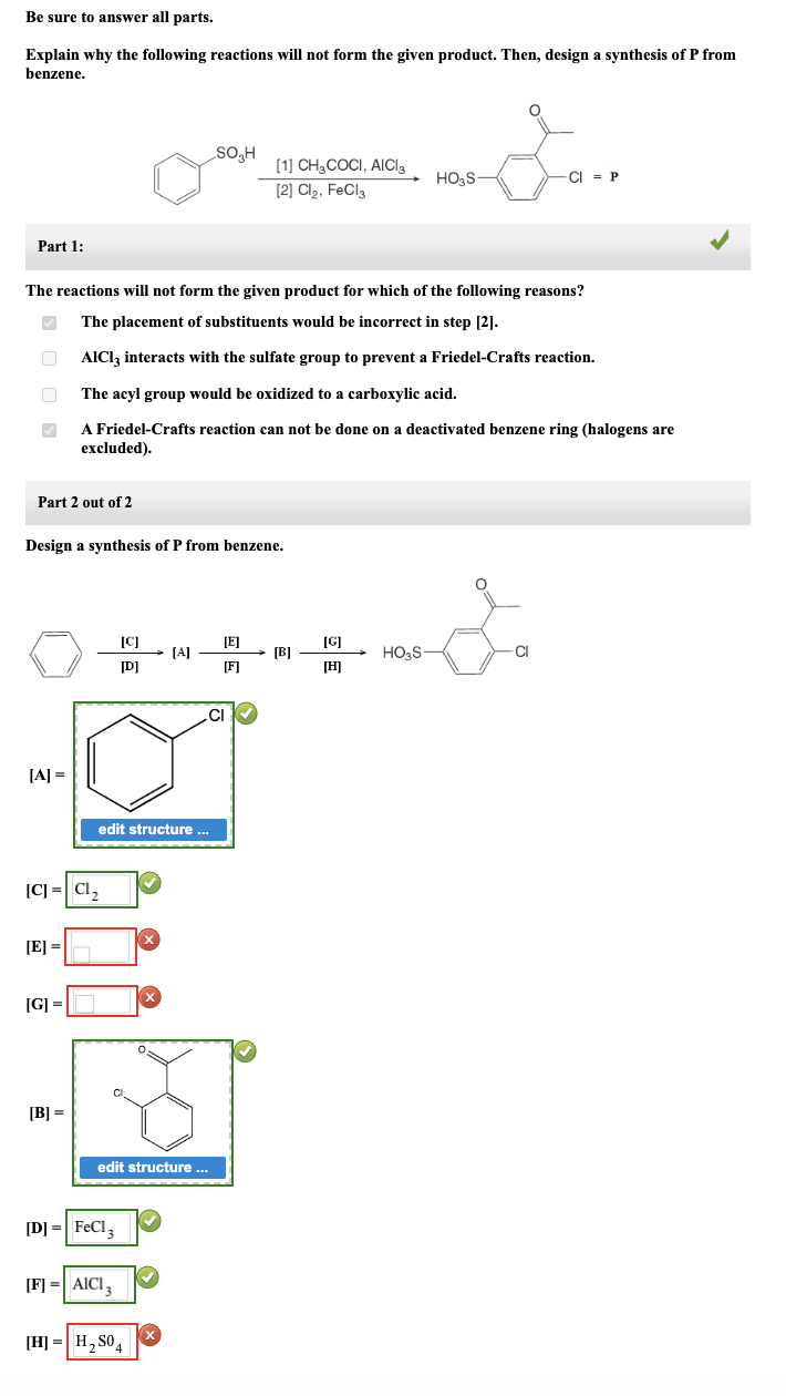 Be sure to answer all parts.
Explain why the following reactions will not form the given product. Then, design a synthesis of P from
benzene.
Part 1:
✓
Part 2 out of 2
The reactions will not form the given product for which of the following reasons?
The placement of substituents would be incorrect in step [2].
AlCl3 interacts with the sulfate group to prevent a Friedel-Crafts reaction.
The acyl group would be oxidized to a carboxylic acid.
A Friedel-Crafts reaction can not be done on a deactivated benzene ring (halogens are
excluded).
[A] =
Design a synthesis of P from benzene.
[C] = C1₂
[E] =
[G] =
[B] =
[C]
[D]
edit structure ...
[D] = FeCl3
[F] = AICI,
X
[H]H₂SO4
SO₂H
[A]
edit structure .....
✔
CI
[1] CH3COCI, AICI
[2] Cl₂, FeCl3
[E]
[F]
[B]
[G]
[H]
HO3S-
HO₂S
-CI P
CI