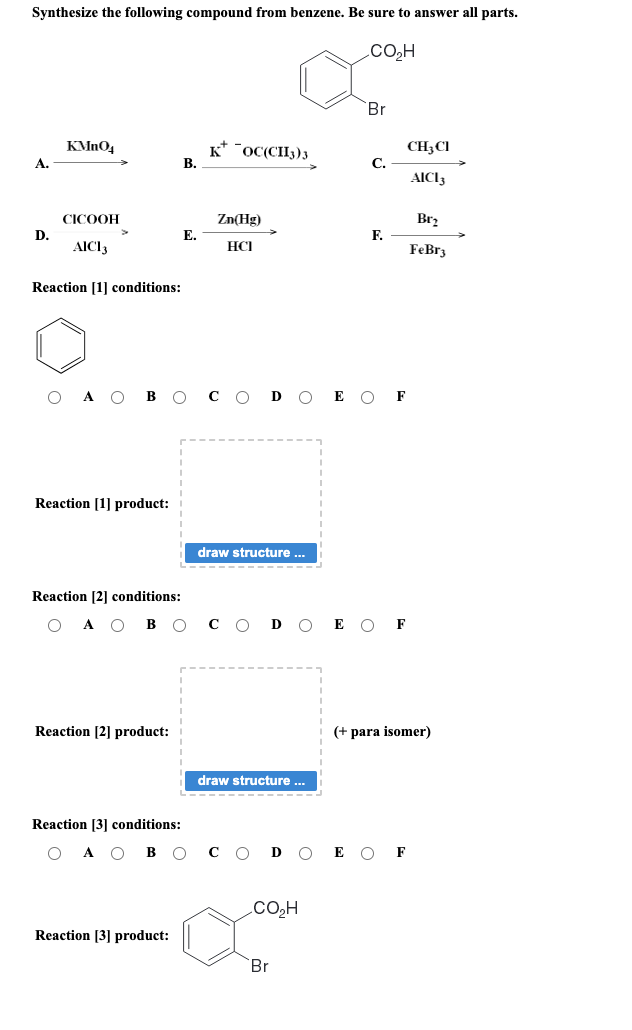 Synthesize the following compound from benzene. Be sure to answer all parts.
CO₂H
A.
D.
KMnO4
CICOOH
AICI 3
Reaction [1] conditions:
O A O
Reaction [1] product:
Reaction [2] conditions:
A O B
Reaction [2] product:
Reaction [3] conditions:
O
O B
B.
Reaction [3] product:
E.
KOC(CH3)3
Zn(Hg)
HCI
draw structure ...
D
draw structure ...
CO₂H
Br
Br
C.
F.
E O F
F
с O Ꭰ O E OF
CH3 CI
AICI 3
Br₂
FeBr3
(+ para isomer)