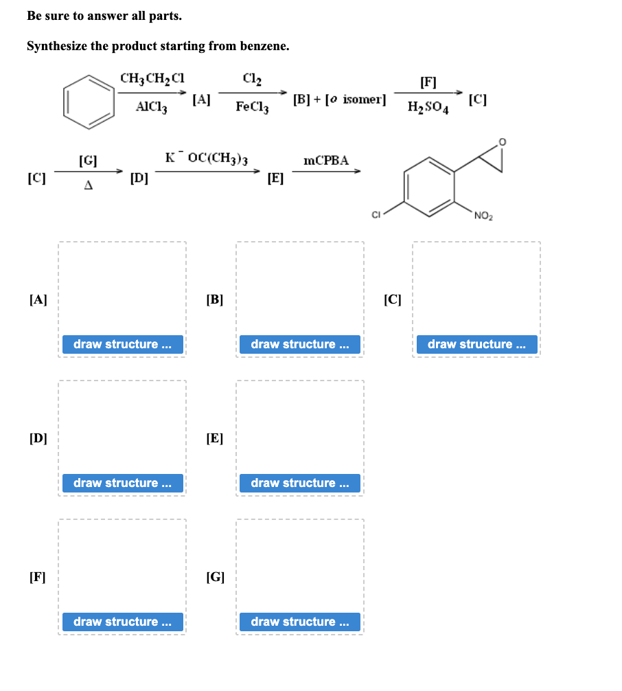 Be sure to answer all parts.
Synthesize the product starting from benzene.
[C]
[A]
[D]
[F]
[G]
A
CH,CH,C1
AIC13
[D]
draw structure ...
KOC(CH3)3
draw structure ...
[A]
draw structure ...
[B]
[E]
C1₂
FeCl3
[G]
[E]
[B] [o isomer]
mCPBA
draw structure ...
draw structure ...
draw structure ...
[C]
[F]
H₂SO4
[C]
NO₂
draw structure ...