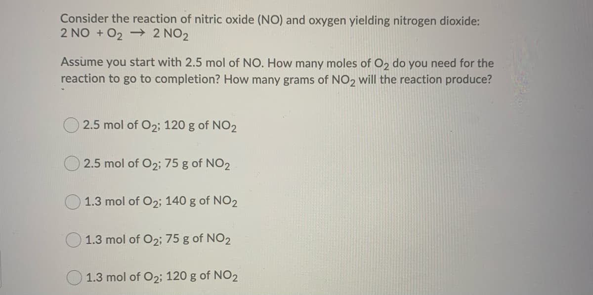 Consider the reaction of nitric oxide (NO) and oxygen yielding nitrogen dioxide:
2 NO + O₂ → 2 NO2
Assume you start with 2.5 mol of NO. How many moles of O₂ do you need for the
reaction to go to completion? How many grams of NO2 will the reaction produce?
2.5 mol of O2; 120 g of NO2
2.5 mol of O2; 75 g of NO2
1.3 mol of O2; 140 g of NO2
1.3 mol of O2; 75 g of NO2
1.3 mol of O2; 120 g of NO2