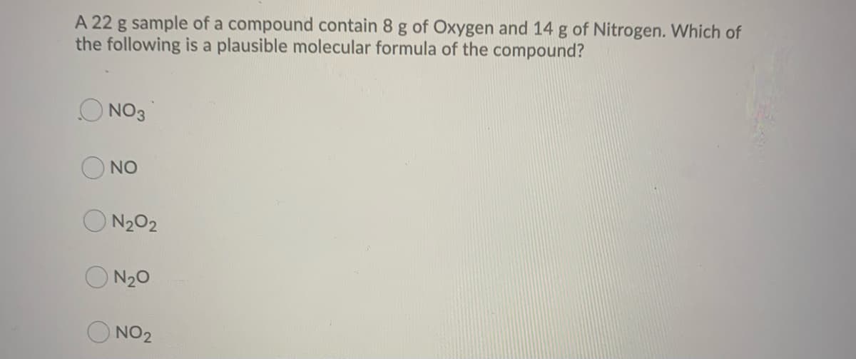 A 22 g sample of a compound contain 8 g of Oxygen and 14 g of Nitrogen. Which of
the following is a plausible molecular formula of the compound?
NO3
NO
N₂02
O N₂O
NO2