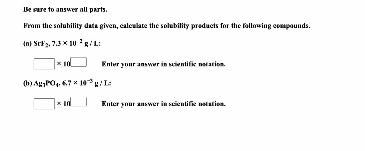 Be sure to answer all parts.
From the solubility data given, calculate the solubility products for the following compounds.
(a) SrF2, 7.3 × 10-² g / L:
x 10
Enter your answer in scientific notation.
(b) Ag3PO4, 6.7 × 10-3 g / L:
x 10
Enter your answer in scientific notation.
