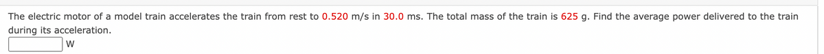 The electric motor of a model train accelerates the train from rest to 0.520 m/s in 30.0 ms. The total mass of the train is 625 g. Find the average power delivered to the train
during its acceleration.
W