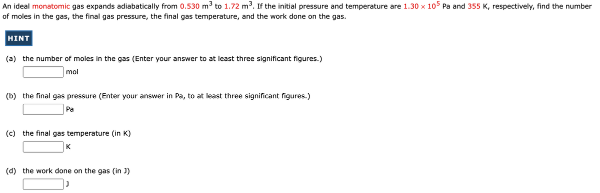 An ideal monatomic gas expands adiabatically from 0.530 m³ to 1.72 m³. If the initial pressure and temperature are 1.30 × 105 Pa and 355 K, respectively, find the number
of moles in the gas, the final gas pressure, the final gas temperature, and the work done on the gas.
HINT
(a) the number of moles in the gas (Enter your answer to at least three significant figures.)
mol
(b) the final gas pressure (Enter your answer in Pa, to at least three significant figures.)
Pa
(c) the final gas temperature (in K)
K
(d) the work done on the gas (in J)
J