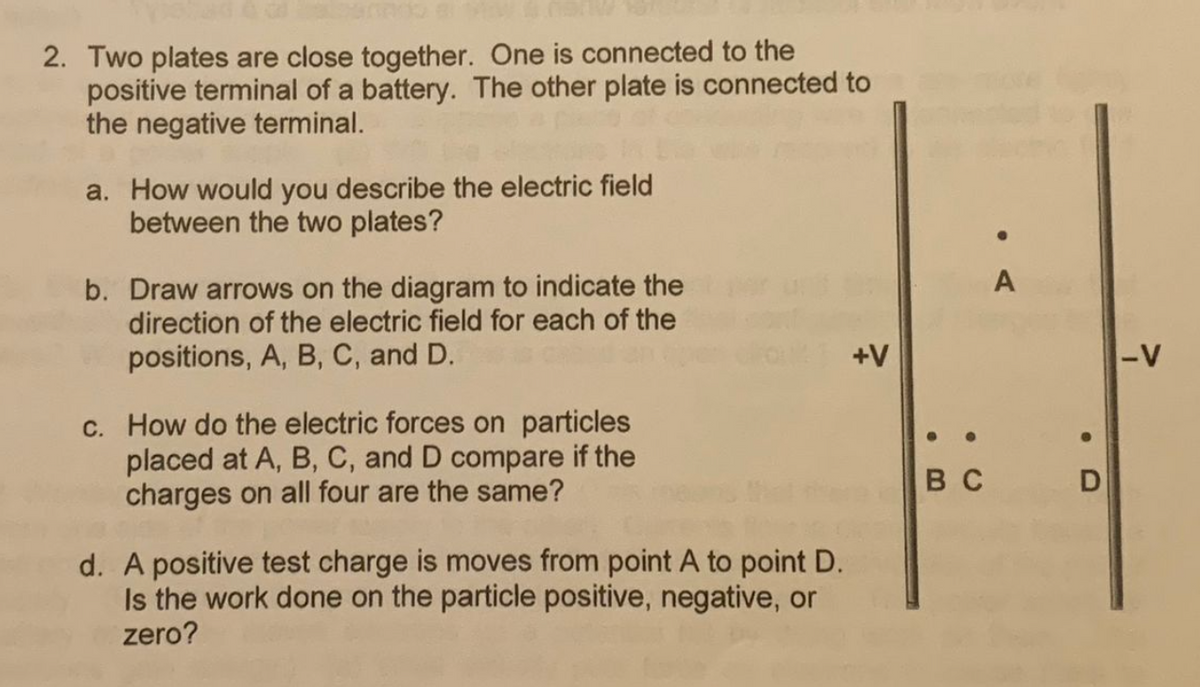 2. Two plates are close together. One is connected to the
positive terminal of a battery. The other plate is connected to
the negative terminal.
a. How would you describe the electric field
between the two plates?
b. Draw arrows on the diagram to indicate the
direction of the electric field for each of the
positions, A, B, C, and D.
c. How do the electric forces on particles
placed at A, B, C, and D compare if the
charges on all four are the same?
d. A positive test charge is moves from point A to point D.
Is the work done on the particle positive, negative, or
zero?
+V
BC
●
A
-V