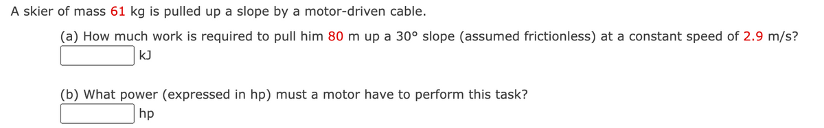 A skier of mass 61 kg is pulled up a slope by a motor-driven cable.
(a) How much work is required to pull him 80 m up a 30° slope (assumed frictionless) at a constant speed of 2.9 m/s?
KJ
(b) What power (expressed in hp) must a motor have to perform this task?
hp