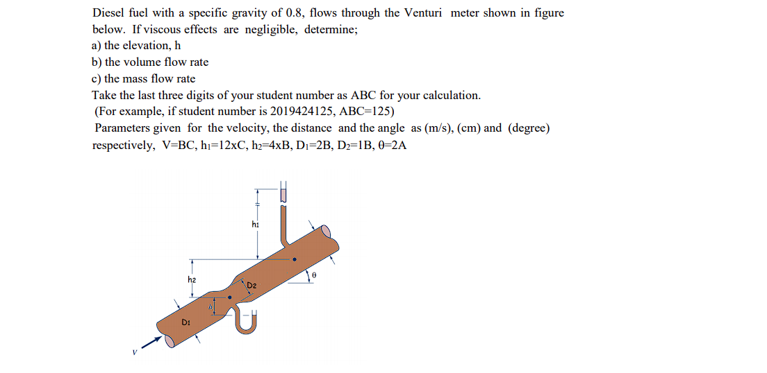 Diesel fuel with a specific gravity of 0.8, flows through the Venturi meter shown in figure
below. If viscous effects are negligible, determine;
a) the elevation, h
b) the volume flow rate
c) the mass flow rate
Take the last three digits of your student number as ABC for your calculation.
(For example, if student number is 2019424125, ABC=125)
Parameters given for the velocity, the distance and the angle as (m/s), (cm) and (degree)
respectively, V=BC, hı=12×C, h2=4xB, Dı=2B, D2=1B, 0=2A
hi
