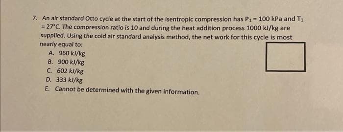 7. An air standard Otto cycle at the start of the isentropic compression has P₁ = 100 kPa and T₁
= 27°C. The compression ratio is 10 and during the heat addition process 1000 kJ/kg are
supplied. Using the cold air standard analysis method, the net work for this cycle is most
nearly equal to:
A. 960 kJ/kg
B. 900 kJ/kg
C.
602 kJ/kg
D. 333 kJ/kg
E. Cannot be determined with the given information.