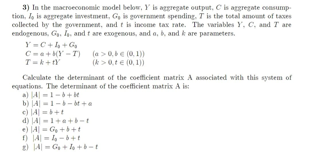 3) In the macroeconomic model below, Y is aggregate output, C is aggregate consump-
tion, Io is aggregate investment, Go is government spending, T is the total amount of taxes
collected by the government, and t is income tax rate. The variables Y, C, and I are
endogenous, Go, Io, and t are exogenous, and a, b, and k are parameters.
Y = C + Io + Go
C = a + b(YT)
T=k+tY
(a > 0, b = (0, 1))
(k > 0, t = (0, 1))
Calculate the determinant of the coefficient matrix A associated with this system of
equations. The determinant of the coefficient matrix A is:
a) |A| = 1-b+ bt
b) |A| = 1-b-bt + a
c) |A| = b + t
d) |A| = 1+ a + b - t
e) |A| = Go +b+t
f) A = Iob+t
g) A = Go + Io +b-t