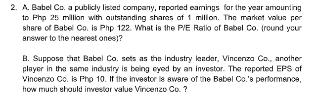 2. A. Babel Co. a publicly listed company, reported earnings for the year amounting
to Php 25 million with outstanding shares of 1 million. The market value per
share of Babel Co. is Php 122. What is the P/E Ratio of Babel Co. (round your
answer to the nearest ones)?
B. Suppose that Babel Co. sets as the industry leader, Vincenzo Co., another
player in the same industry is being eyed by an investor. The reported EPS of
Vincenzo Co. is Php 10. If the investor is aware of the Babel Co.'s performance,
how much should investor value Vincenzo Co. ?
