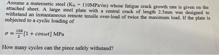 Assume a matensetic steel (Kic
=
110MPavm) whose fatigue crack growth rate is given on the
attached sheet. A large steel plate with a central crack of length 2.5mm was designed to
withstand an instantaneous remote tensile over-load of twice the maximum load. If the plate is
subjected to a cyclic loading of
0 =
= 158 [1 + coswt] MPa
How many cycles can the piece safely withstand?