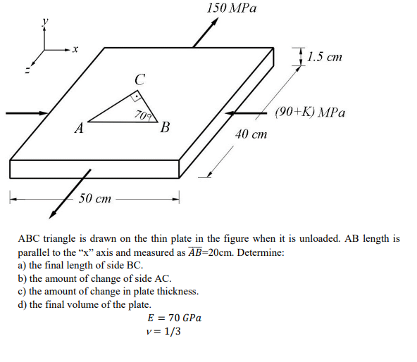 -X
A
750
50 cm
C
70%
B
150 MPa
E = 70 GPa
v= 1/3
40 cm
1.5 cm
(90+K) MPa
ABC triangle is drawn on the thin plate in the figure when it is unloaded. AB length is
parallel to the "x" axis and measured as AB=20cm. Determine:
a) the final length of side BC.
b) the amount of change of side AC.
c) the amount of change in plate thickness.
d) the final volume of the plate.