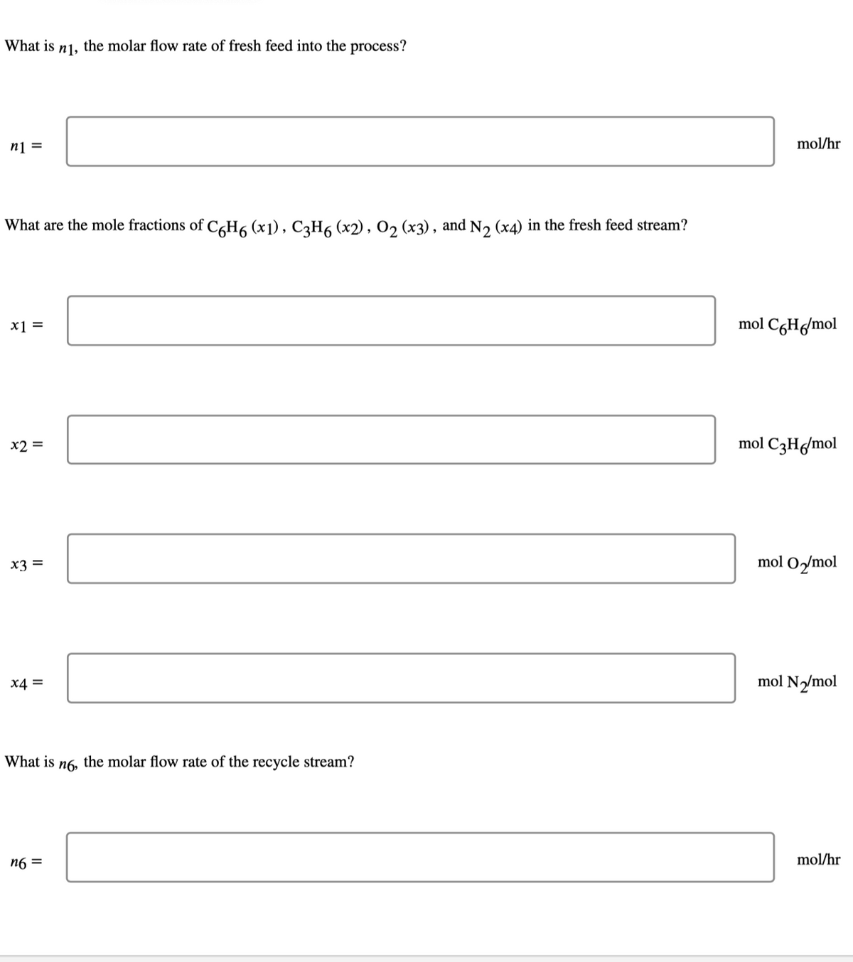 What is
n],
the molar flow rate of fresh feed into the process?
n1 =
mol/hr
What are the mole fractions of C,H6 (x1) , C3H6 (x2), 02 (x3) , and N2 (x4) in the fresh feed stream?
x1 =
mol CgH/mol
x2 =
mol C3H6/mol
X3 =
mol O2/mol
X4 =
mol N/mol
What is n6, the molar flow rate of the recycle stream?
n6 =
mol/hr

