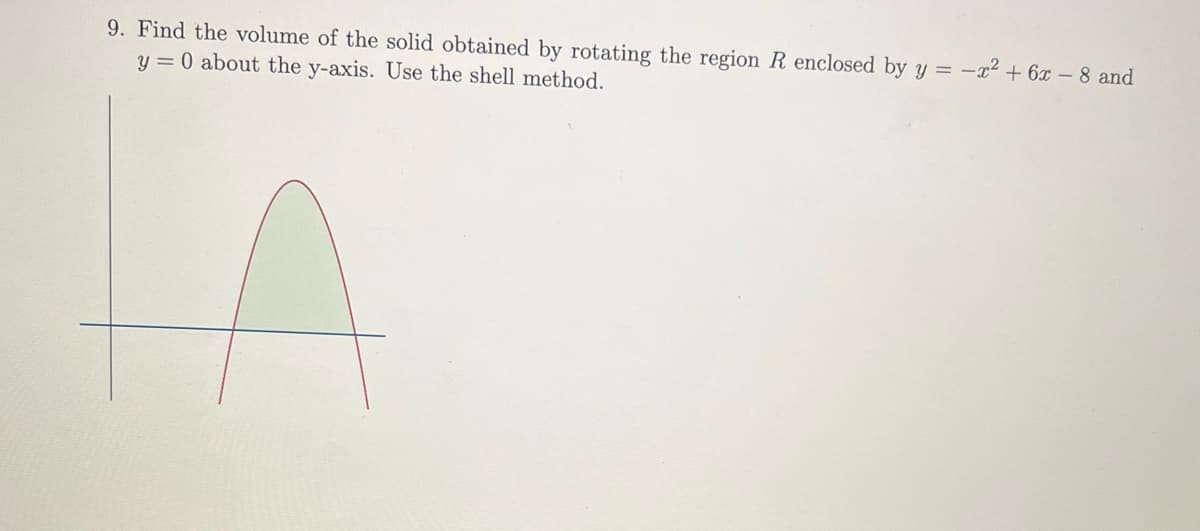 9. Find the volume of the solid obtained by rotating the region R enclosed by y = -x² + 6x - 8 and
y = 0 about the y-axis. Use the shell method.