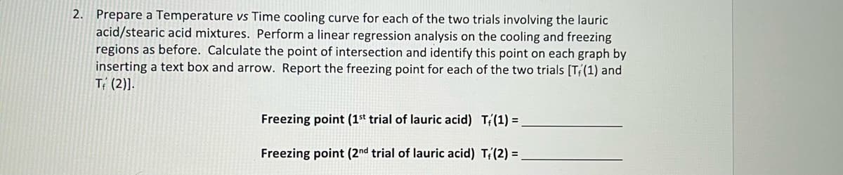 2. Prepare a Temperature vs Time cooling curve for each of the two trials involving the lauric
acid/stearic acid mixtures. Perform a linear regression analysis on the cooling and freezing
regions as before. Calculate the point of intersection and identify this point on each graph by
inserting a text box and arrow. Report the freezing point for each of the two trials [T(1) and
T (2)].
Freezing point (1st trial of lauric acid) T(1) =
Freezing point (2nd trial of lauric acid) T(2) =