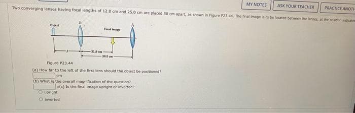 ASK YOUR TEACHER
PRACTICE ANOTH
Two converging lenses having focal lengths of 12.0 cm and 25.0 cm are placed 50 cm apart, as shown in Figure P23.44. The final image is to be located between the lenses, at the position indicates
Object
Finallage
Figure P23.44
(a) How far to the left of the first lens should the object be positioned?
cm
(b) What is the overall magnification of the question?
x(c) Is the final image upright or inverted?
O upright
O inverted
MY NOTES