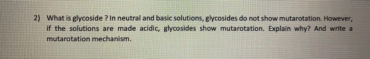 2) What is glycoside ? In neutral and basic solutions, glycosides do not show mutarotation. However,
if the solutions are made acidic, glycosides show mutarotation. Explain why? And write a
mutarotation mechanism.
