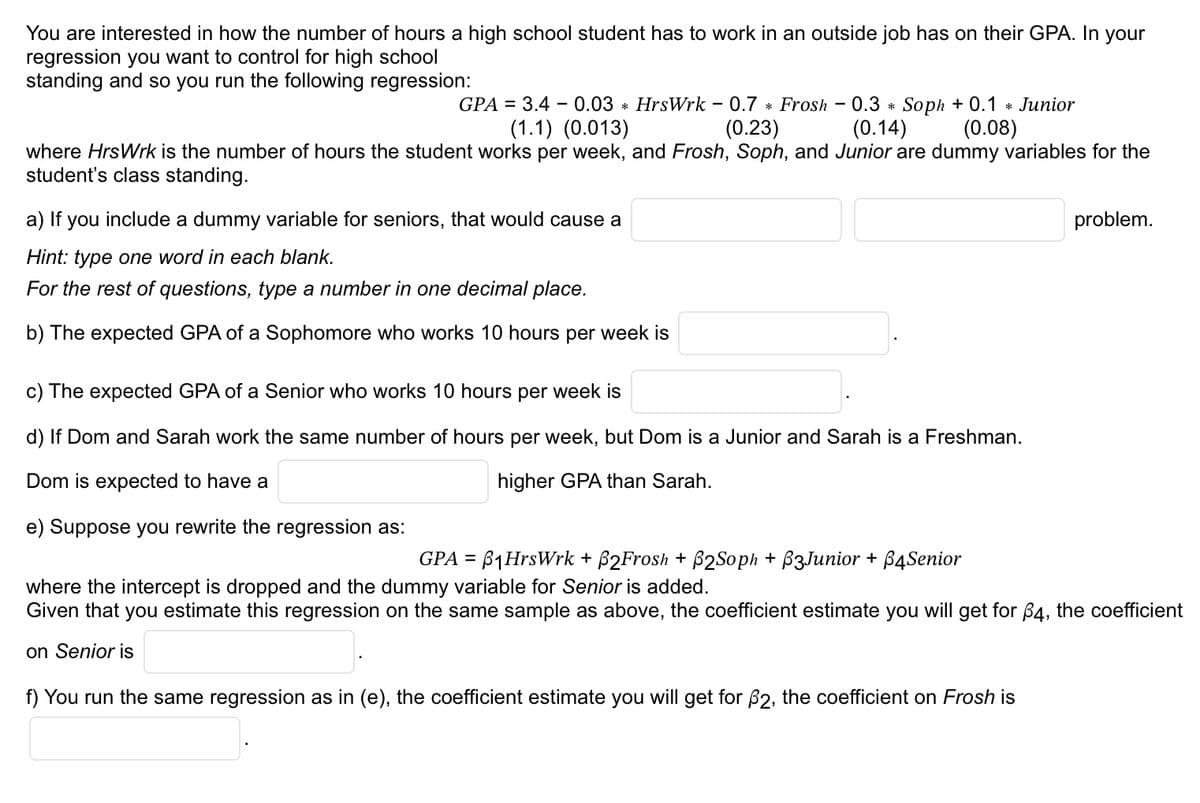 You are interested in how the number of hours a high school student has to work in an outside job has on their GPA. In your
regression you want to control for high school
standing and so you run the following regression:
GPA = 3.4 0.03 * HrsWrk - 0.7 * Frosh - 0.3 * Soph +0.1 * Junior
(1.1) (0.013)
(0.23)
(0.14) (0.08)
where HrsWrk is the number of hours the student works per week, and Frosh, Soph, and Junior are dummy variables for the
student's class standing.
a) If you include a dummy variable for seniors, that would cause a
Hint: type one word in each blank.
For the rest of questions, type a number in one decimal place.
b) The expected GPA of a Sophomore who works 10 hours per week is
c) The expected GPA of a Senior who works 10 hours per week is
d) If Dom and Sarah work the same number of hours per week, but Dom is a Junior and Sarah is a Freshman.
Dom is expected to have a
higher GPA than Sarah.
e) Suppose you rewrite the regression as:
problem.
GPA = ₁HrsWrk + ß2Frosh + B2Soph + B3Junior + 64 Senior
where the intercept is dropped and the dummy variable for Senior is added.
Given that you estimate this regression on the same sample as above, the coefficient estimate you will get for 64, the coefficient
on Senior is
f) You run the same regression as in (e), the coefficient estimate you will get for 62, the coefficient on Frosh is