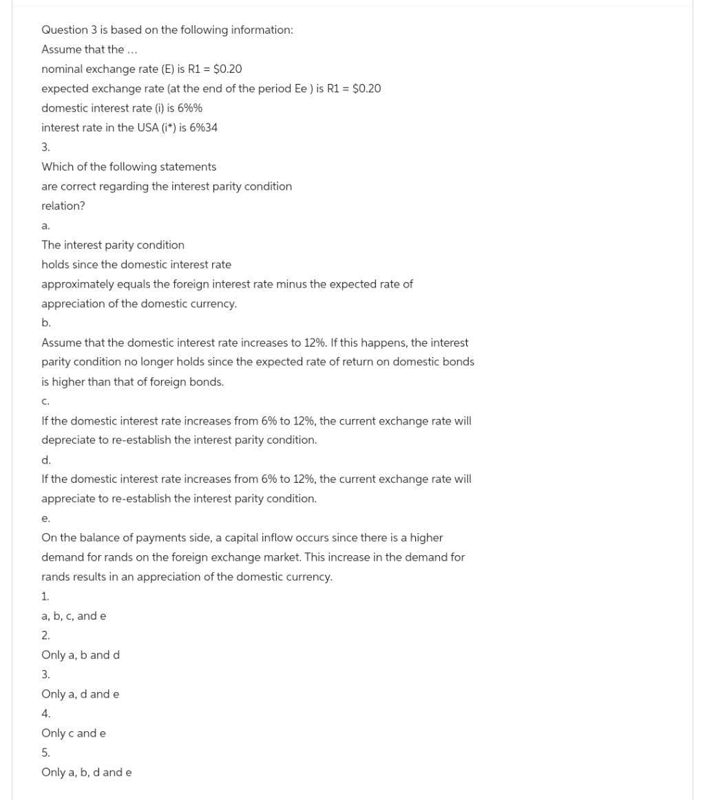 Question 3 is based on the following information:
Assume that the...
nominal exchange rate (E) is R1 = $0.20
expected exchange rate (at the end of the period Ee) is R1 = $0.20
domestic interest rate (i) is 6%%
interest rate in the USA (i*) is 6%34
3.
Which of the following statements
are correct regarding the interest parity condition
relation?
a.
The interest parity condition
holds since the domestic interest rate
approximately equals the foreign interest rate minus the expected rate of
appreciation of the domestic currency.
b.
Assume that the domestic interest rate increases to 12%. If this happens, the interest
parity condition no longer holds since the expected rate of return on domestic bonds
is higher than that of foreign bonds.
C.
If the domestic interest rate increases from 6% to 12%, the current exchange rate will
depreciate to re-establish the interest parity condition.
d.
If the domestic interest rate increases from 6% to 12%, the current exchange rate will
appreciate to re-establish the interest parity condition.
e.
On the balance of payments side, a capital inflow occurs since there is a higher
demand for rands on the foreign exchange market. This increase in the demand for
rands results in an appreciation of the domestic currency.
1.
a, b, c, and e
2.
Only a, b and d
3.
Only a, d and e
4.
Only c and e
5.
Only a, b, d and e