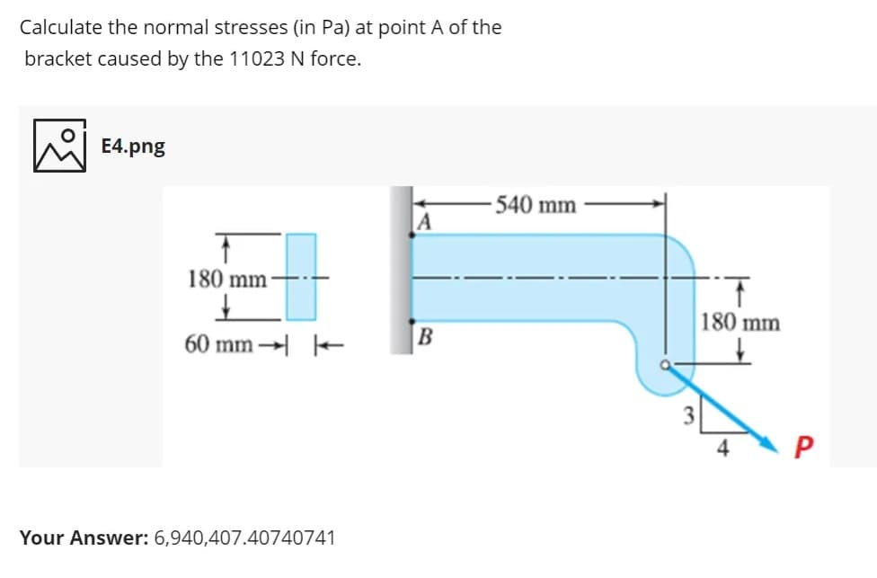 Calculate the normal stresses (in Pa) at point A of the
bracket caused by the 11023 N force.
E4.png
540 mm
180 mm-
1.
180 mm
60 mm → -
4
Your Answer: 6,940,407.40740741
