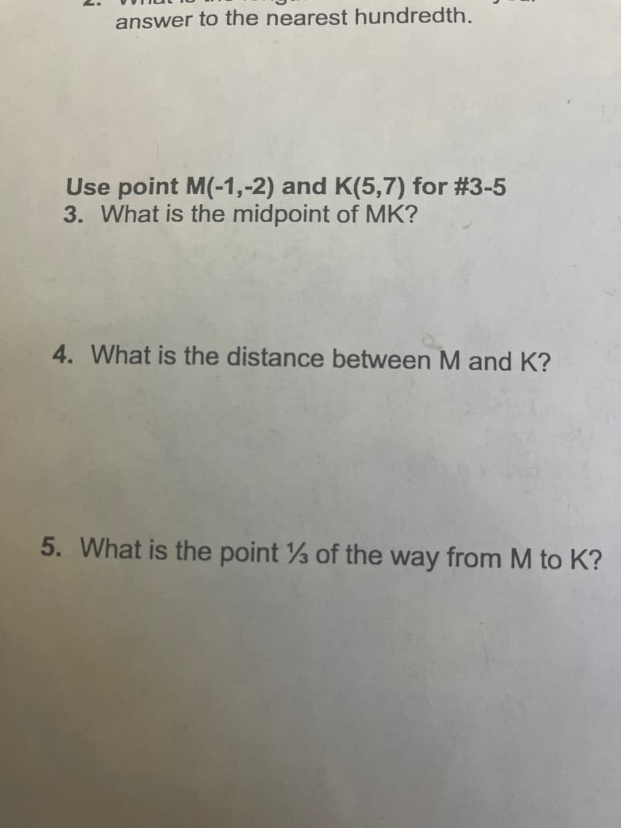 answer to the nearest hundredth.
Use point M(-1,-2) and K(5,7) for #3-5
3. What is the midpoint of MK?
4. What is the distance between M and K?
5. What is the point of the way from M to K?