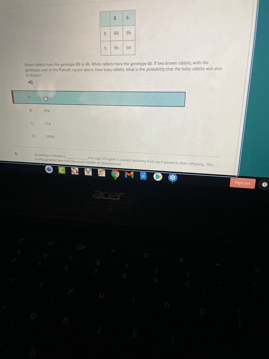 B
B
BB
Bb
b
Bb
bb
Brown rabbits have the genotype BB or Bb. White rabbits have the genotype bb. If two brown rabbits, with the
genotypes seen in the Punnett square above, have baby rabbits, what is the probability that the baby rabbits will also
be brown?
A
B)
50%
75%
D)
100%
5)
According to Mendel's
is why gametes have half the usual number of chromosomes.
one copy of a gene is passed randomly from each parent to their offspring. This
Sign out
acer
