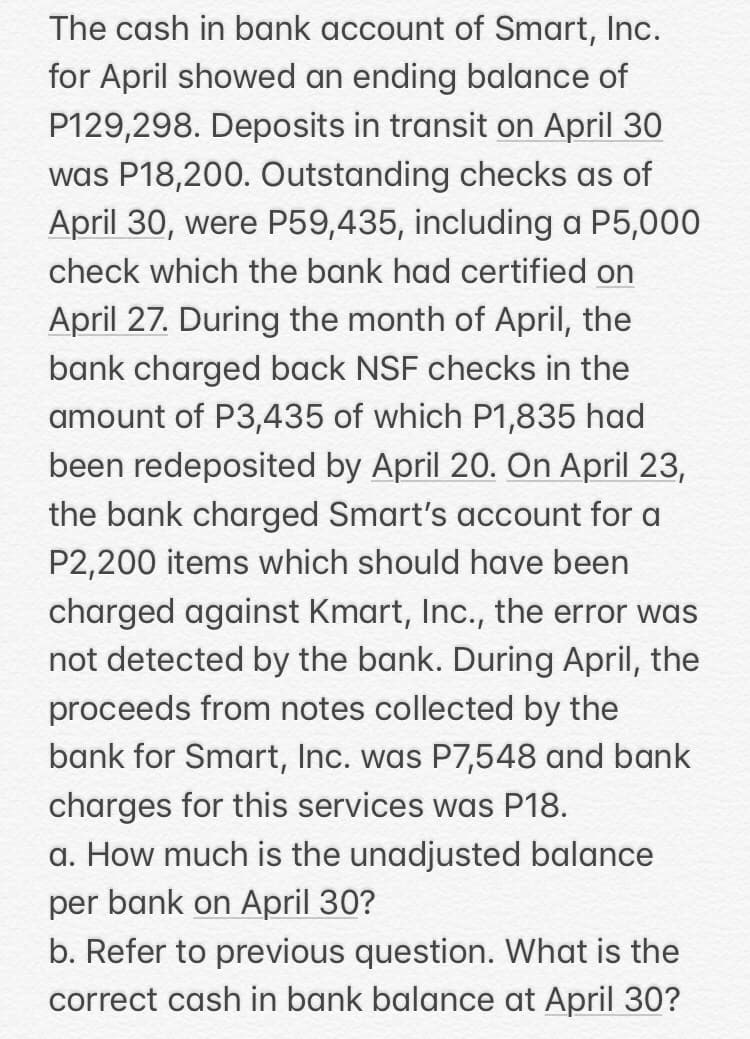 The cash in bank account of Smart, Inc.
for April showed an ending balance of
P129,298. Deposits in transit on April 30
was P18,200. Outstanding checks as of
April 30, were P59,435, including a P5,000
check which the bank had certified on
April 27. During the month of April, the
bank charged back NSF checks in the
amount of P3,435 of which P1,835 had
been redeposited by April 20. On April 23,
the bank charged Smart's account for a
P2,200 items which should have been
charged against Kmart, Inc., the error was
not detected by the bank. During April, the
proceeds from notes collected by the
bank for Smart, Inc. was P7,548 and bank
charges for this services was P18.
a. How much is the unadjusted balance
per bank on April 30?
b. Refer to previous question. What is the
correct cash in bank balance at April 30?
