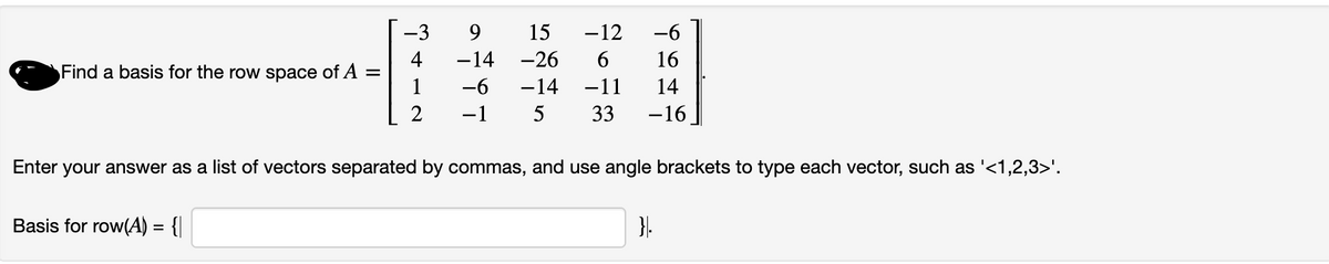 Find a basis for the row space of A
=
-3
4
1
2
Basis for row(A) = {|
9
-6
15 -12
6
-14
-26
16
-6
-14 -11 14
-1 5 33 -16
Enter your answer as a list of vectors separated by commas, and use angle brackets to type each vector, such as '<1,2,3>'.
}.