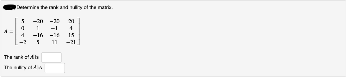 A =
Determine the rank and nullity of the matrix.
5
0
4
-2
-20
-20 20
1
−1
4
15
-16 -16
5
11 -21
The rank of A is
The nullity of Al is