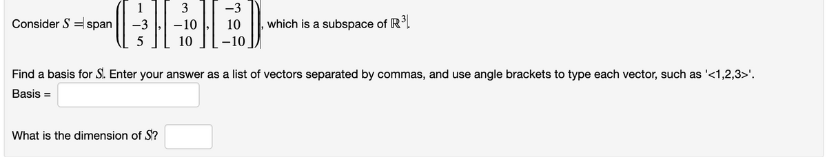 Consider Sspan −3
5
-3
ID
What is the dimension of S?
3
-10
10 -10
10 which is a subspace of R³.
Find a basis for S. Enter your answer as a list of vectors separated by commas, and use angle brackets to type each vector, such as '<1,2,3>'.
Basis =