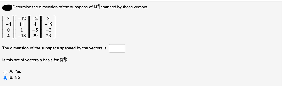 3
Determine the dimension of the subspace of R4 spanned by these vectors.
12 12 3
4
-19
-5
-2
-18 29 23
-
The dimension of the subspace spanned by the vectors is
Is this set of vectors a basis for R4?
A. Yes
B. No