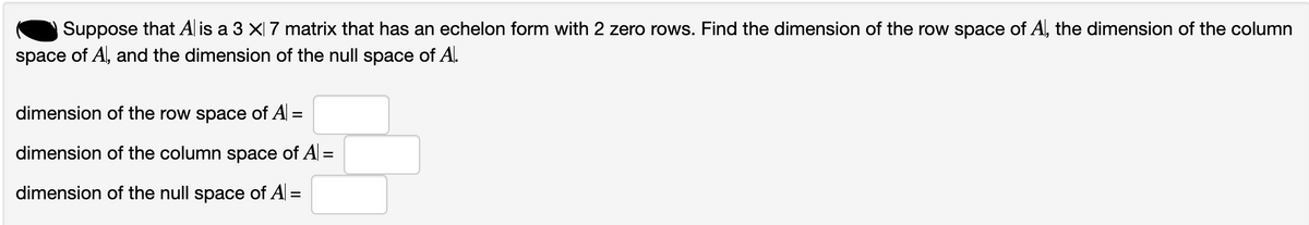 Suppose that A is a 3 × 7 matrix that has an echelon form with 2 zero rows. Find the dimension of the row space of Al, the dimension of the column
space of Al, and the dimension of the null space of A.
dimension of the row space of A =
dimension of the column space of A =
dimension of the null space of A| =