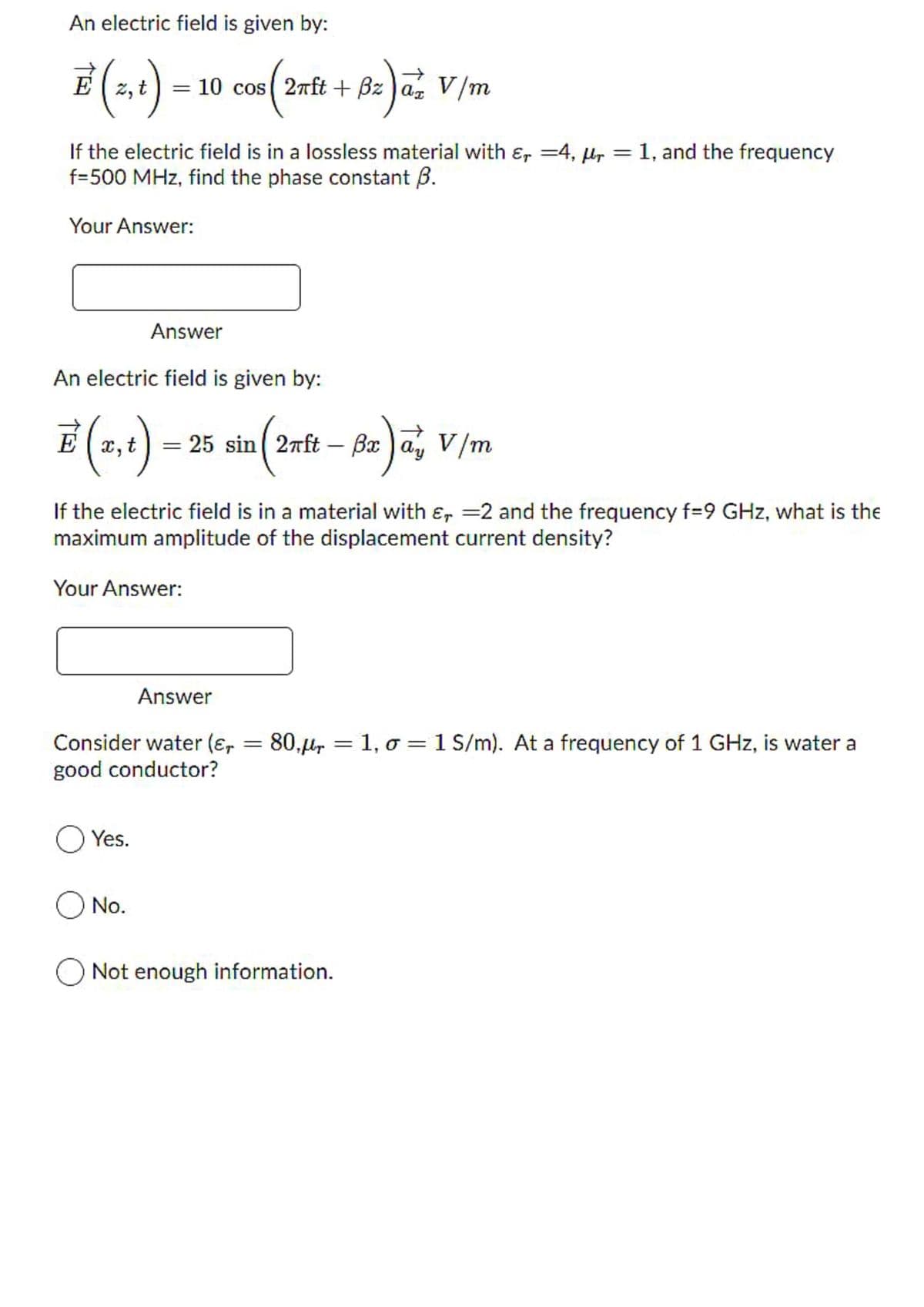 An electric field is given by:
= ) az V/m
10 cos ( 2nft + Bz
If the electric field is in a lossless material with ɛ, =4, µr = 1, and the frequency
f=500 MHz, find the phase constant B.
Your Answer:
Answer
An electric field is given by:
x,t
= ) a, V/m
25 sin ( 2nft – Bx
If the electric field is in a material with ɛ, =2 and the frequency f=9 GHz, what is the
maximum amplitude of the displacement current density?
Your Answer:
Answer
Consider water (ɛ, =
good conductor?
80.µ, = 1, o = 1 S/m). At a frequency of 1 GHz, is water a
%3D
Yes.
O No.
Not enough information.
