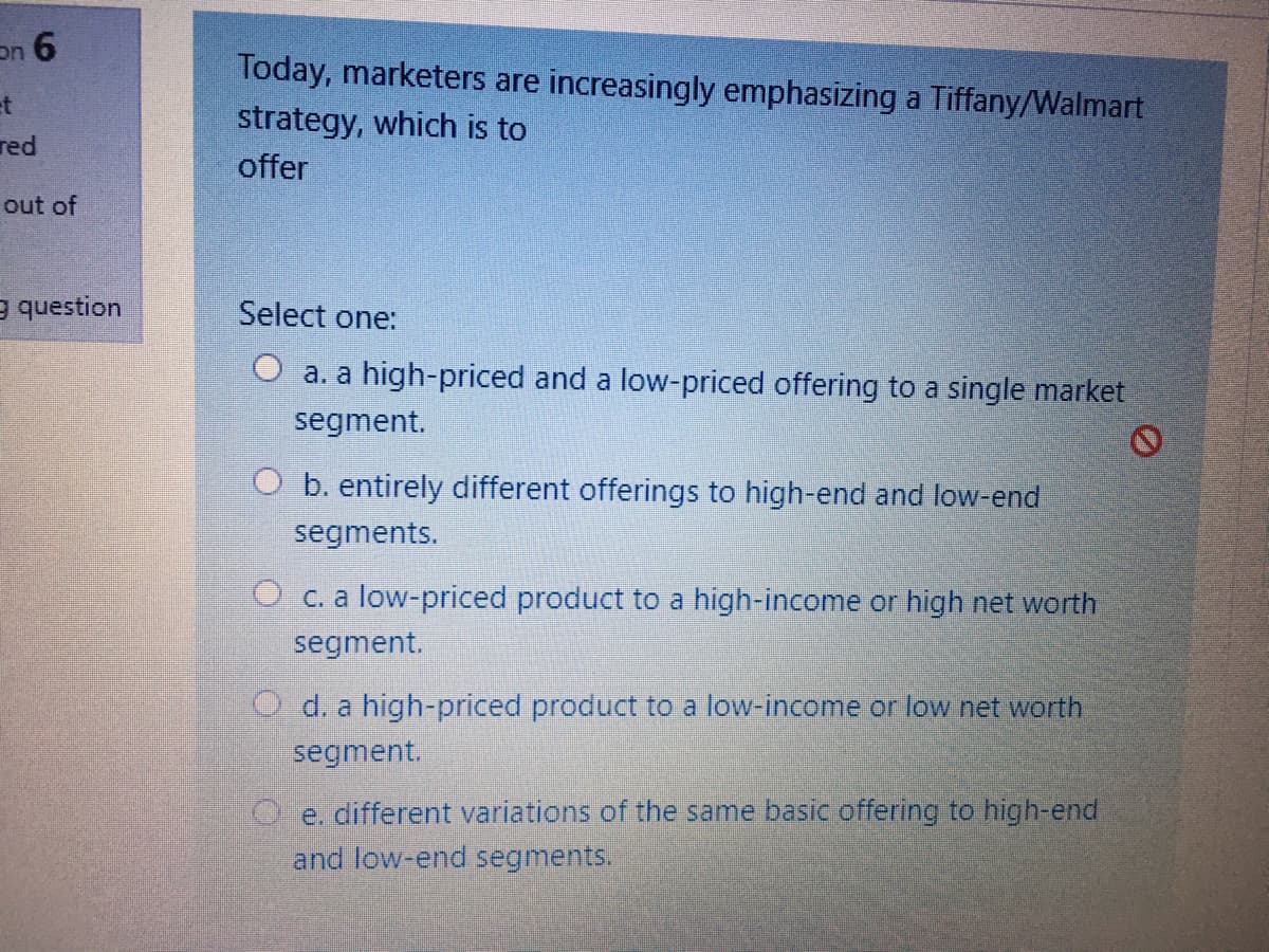 on 6
Today, marketers are increasingly emphasizing a Tiffany/Walmart
strategy, which is to
et
red
offer
out of
e question
Select one:
O a. a high-priced and a low-priced offering to a single market
segment.
O b. entirely different offerings to high-end and low-end
segments.
O c. a low-priced product to a high-income or high net worth
segment.
O d. a high-priced product to a low-income or low net worth
segment.
C e. different variations of the same basic offering to high-end
and low-end segments.
